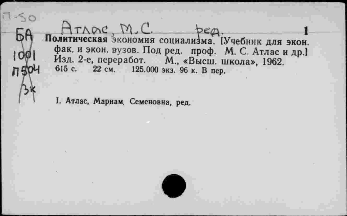 ﻿„ г\тл^с,\^.с. Ъед.	1
Политическая экономия социализма. [Учебник для экон, фак. и экон, вузов. Под ред. проф. М. С. Атлас и др.1 Изд. 2-е, переработ. М., «Высш, школа», 1962. 615 с. 22 см. 125.000 экз. 96 к. В пер.
I. Атлас, Мариам. Семеновна, ред.